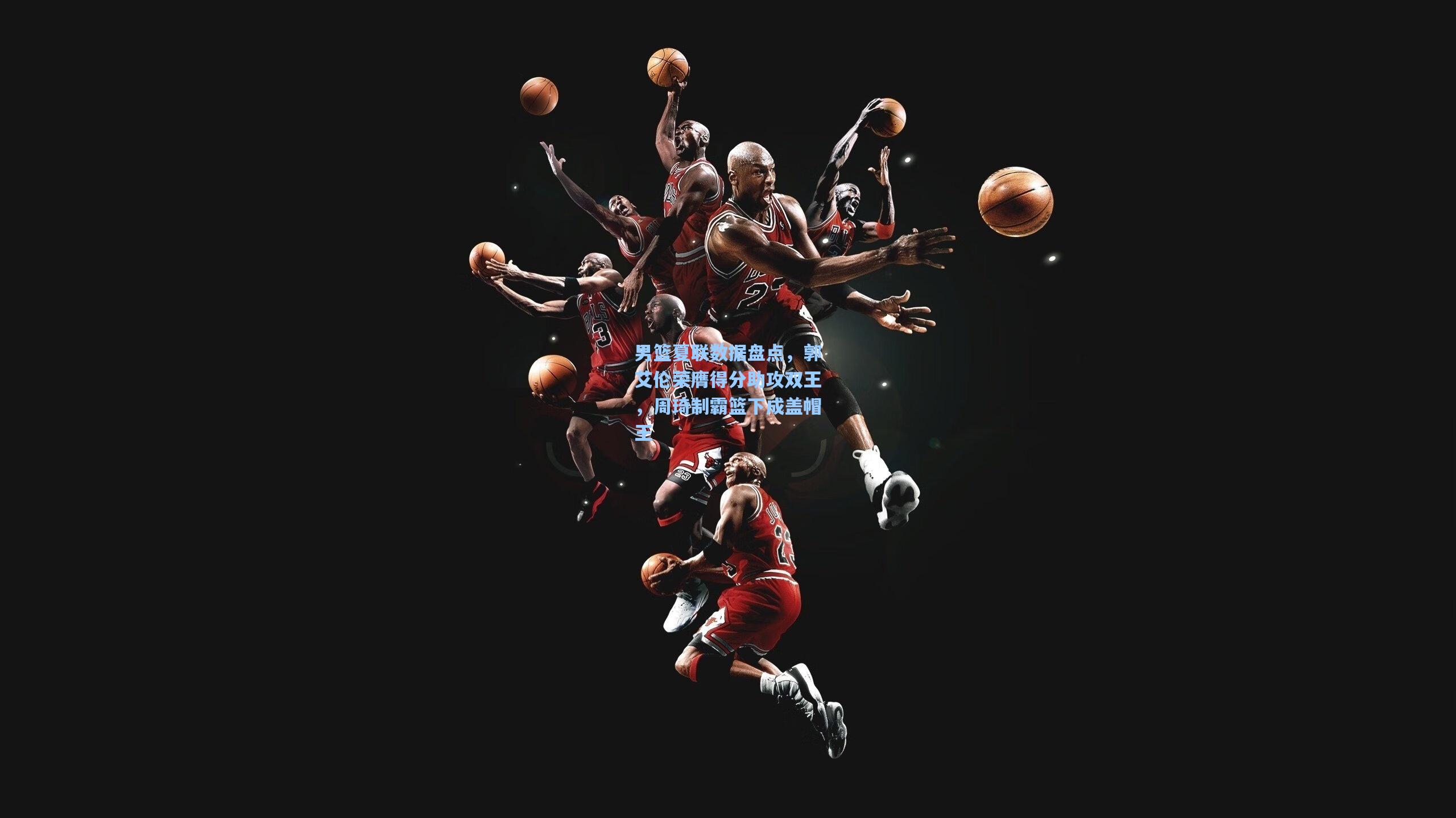 男篮夏联数据盘点，郭艾伦荣膺得分助攻双王，周琦制霸篮下成盖帽王